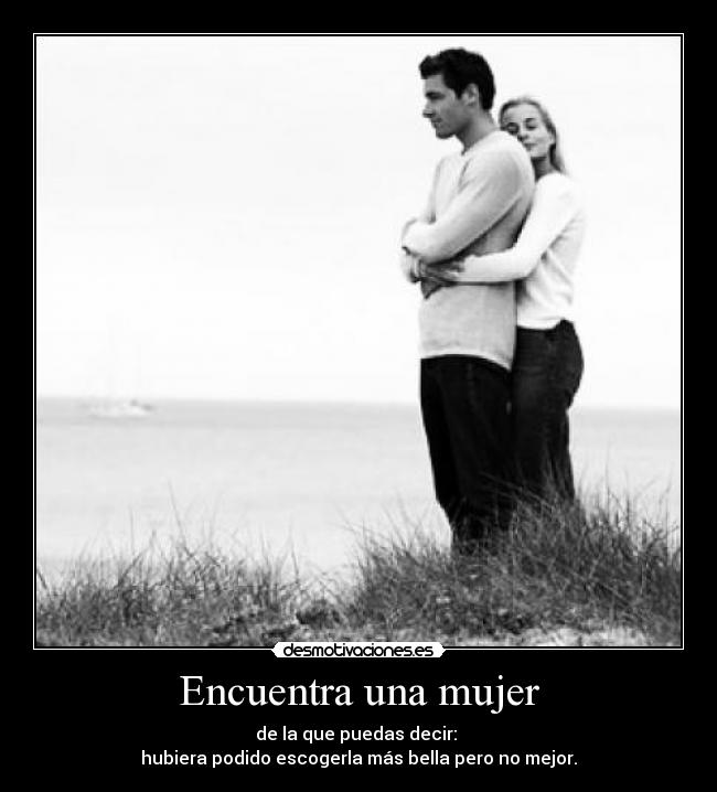 Encuentra una mujer - de la que puedas decir: 
hubiera podido escogerla más bella pero no mejor.