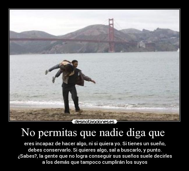 No permitas que nadie diga que - eres incapaz de hacer algo, ni si quiera yo. Si tienes un sueño,
debes conservarlo. Si quieres algo, sal a buscarlo, y punto.
¿Sabes?, la gente que no logra conseguir sus sueños suele decirles
a los demás que tampoco cumplirán los suyos