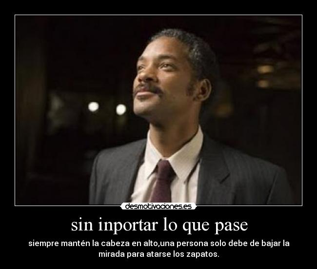 sin inportar lo que pase - siempre mantén la cabeza en alto,una persona solo debe de bajar la
mirada para atarse los zapatos.