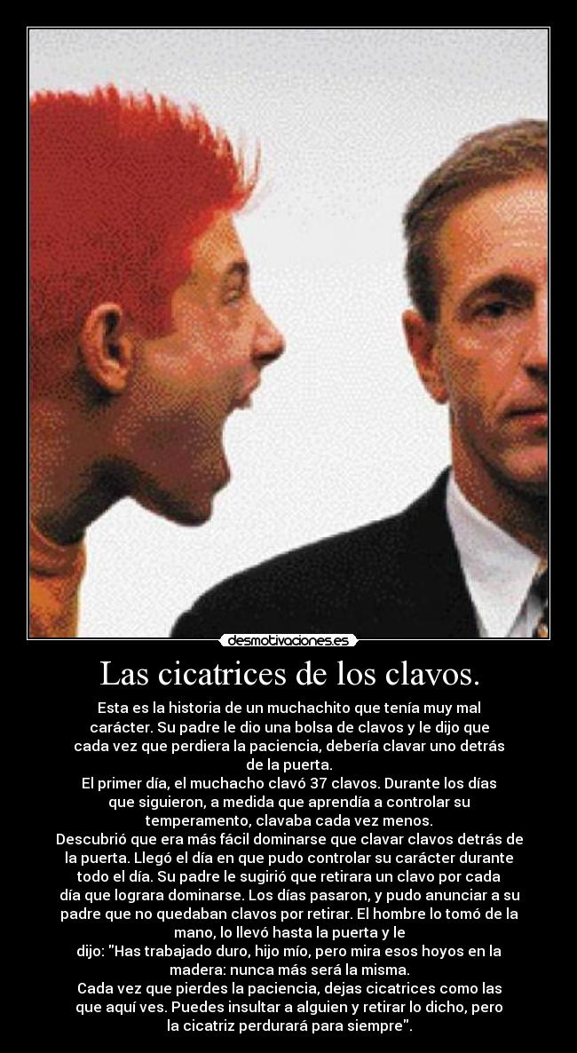 Las cicatrices de los clavos. - Esta es la historia de un muchachito que tenía muy mal
carácter. Su padre le dio una bolsa de clavos y le dijo que
cada vez que perdiera la paciencia, debería clavar uno detrás
de la puerta.
El primer día, el muchacho clavó 37 clavos. Durante los días
que siguieron, a medida que aprendía a controlar su
temperamento, clavaba cada vez menos.
Descubrió que era más fácil dominarse que clavar clavos detrás de
la puerta. Llegó el día en que pudo controlar su carácter durante
todo el día. Su padre le sugirió que retirara un clavo por cada
día que lograra dominarse. Los días pasaron, y pudo anunciar a su
padre que no quedaban clavos por retirar. El hombre lo tomó de la
mano, lo llevó hasta la puerta y le
dijo: Has trabajado duro, hijo mío, pero mira esos hoyos en la
madera: nunca más será la misma.
Cada vez que pierdes la paciencia, dejas cicatrices como las
que aquí ves. Puedes insultar a alguien y retirar lo dicho, pero
la cicatriz perdurará para siempre.