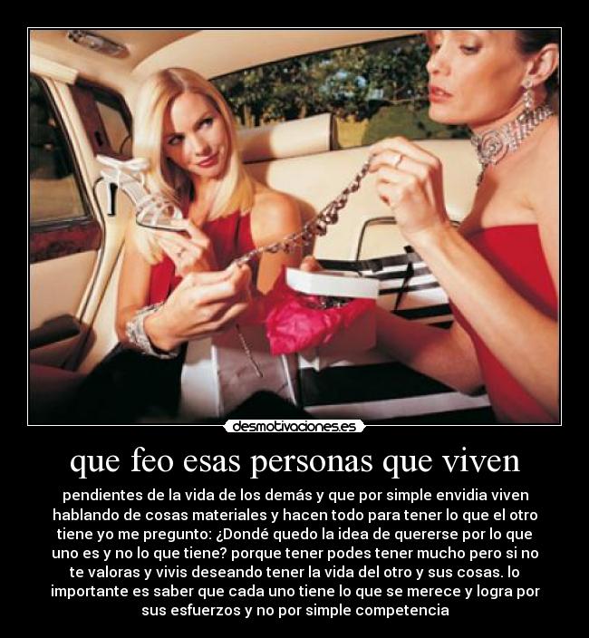 que feo esas personas que viven - pendientes de la vida de los demás y que por simple envidia viven
hablando de cosas materiales y hacen todo para tener lo que el otro
tiene yo me pregunto: ¿Dondé quedo la idea de quererse por lo que
uno es y no lo que tiene? porque tener podes tener mucho pero si no
te valoras y vivis deseando tener la vida del otro y sus cosas. lo
importante es saber que cada uno tiene lo que se merece y logra por
sus esfuerzos y no por simple competencia