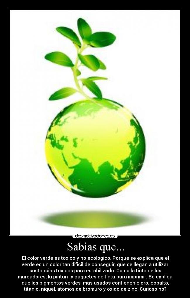 Sabias que... - El color verde es toxico y no ecologico. Porque se explica que el
verde es un color tan dificil de conseguir, que se llegan a utilizar
sustancias toxicas para estabilizarlo. Como la tinta de los
marcadores, la pintura y paquetes de tinta para imprimir. Se explica
que los pigmentos verdes mas usados contienen cloro, cobalto,
titanio, niquel, atomos de bromuro y oxido de zinc. Curioso no?