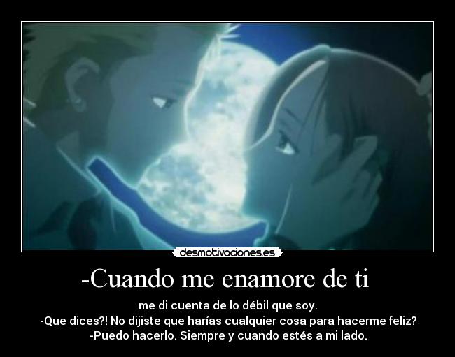 -Cuando me enamore de ti  - me di cuenta de lo débil que soy.
-Que dices?! No dijiste que harías cualquier cosa para hacerme feliz?
-Puedo hacerlo. Siempre y cuando estés a mi lado.