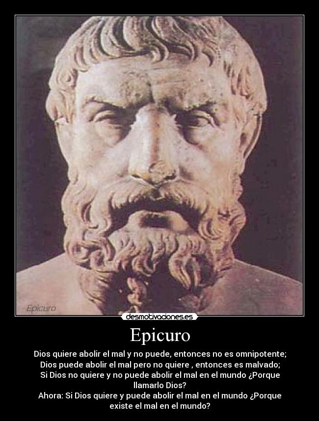 Epicuro - Dios quiere abolir el mal y no puede, entonces no es omnipotente;
Dios puede abolir el mal pero no quiere , entonces es malvado;
Si Dios no quiere y no puede abolir el mal en el mundo ¿Porque
llamarlo Dios?
Ahora: Si Dios quiere y puede abolir el mal en el mundo ¿Porque
existe el mal en el mundo?