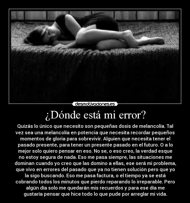 ¿Dónde está mi error? - Quizás lo único que necesito son pequeñas dosis de melancolía. Tal
vez sea una melancolía en potencia que necesita recordar pequeños
momentos de gloria para sobrevivir. Alguien que necesita tener el
pasado presente, para tener un presente pasado en el futuro. O a lo
mejor solo quiero pensar en eso. No se, o eso creo, la verdad esque
no estoy segura de nada. Eso me pasa siempre, las situaciones me
dominan cuando yo creo que las domino a ellas, ese será mi problema,
que vivo en errores del pasado que ya no tienen solución pero que yo
la sigo buscando. Eso me pasa factura, o el tiempo ya se está
cobrando todos los minutos que pierdo reparando lo irreparable. Pero
algún día solo me quedarán mis recuerdos y para ese día me
gustaría pensar que hice todo lo que pude por arreglar mi vida.