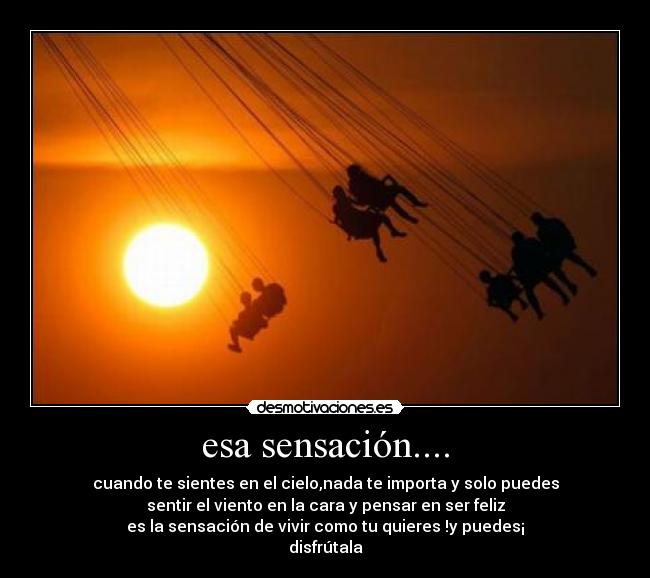 esa sensación.... - cuando te sientes en el cielo,nada te importa y solo puedes
sentir el viento en la cara y pensar en ser feliz
es la sensación de vivir como tu quieres !y puedes¡
disfrútala