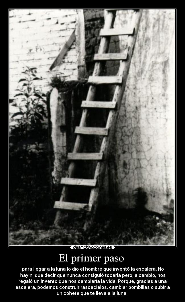 El primer paso - para llegar a la luna lo dio el hombre que inventó la escalera. No
hay ni que decir que nunca consiguió tocarla pero, a cambio, nos
regaló un invento que nos cambiaría la vida. Porque, gracias a una
escalera, podemos construir rascacielos, cambiar bombillas o subir a
un cohete que te lleva a la luna.