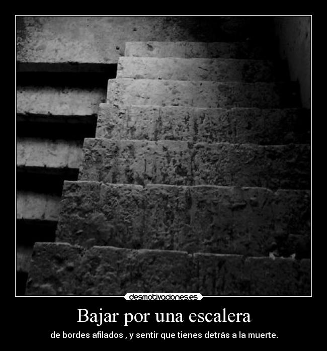Bajar por una escalera - de bordes afilados , y sentir que tienes detrás a la muerte.