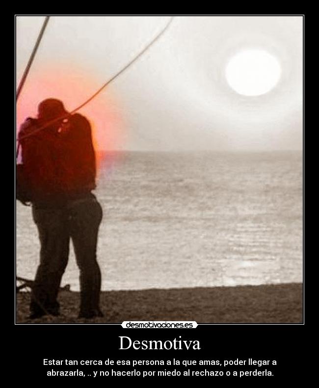 Desmotiva - Estar tan cerca de esa persona a la que amas, poder llegar a
abrazarla, .. y no hacerlo por miedo al rechazo o a perderla.