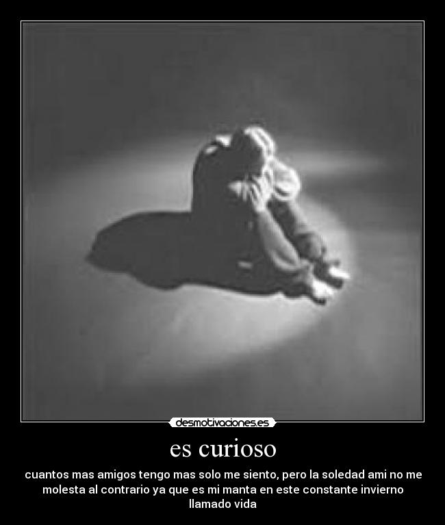 es curioso - cuantos mas amigos tengo mas solo me siento, pero la soledad ami no me
molesta al contrario ya que es mi manta en este constante invierno
llamado vida