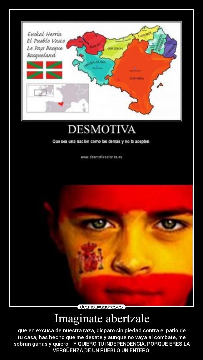 Imaginate abertzale - que en excusa de nuestra raza, disparo sin piedad contra el patio de
tu casa, has hecho que me desate y aunque no vaya al combate, me
sobran ganas y quiero, Y QUIERO TU INDEPENDENCIA, PORQUE ERES LA
VERGÜENZA DE UN PUEBLO UN ENTERO.