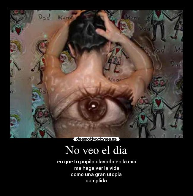 No veo el día - en que tu pupila clavada en la mía
me haga ver la vida
como una gran utopía 
cumplida.
