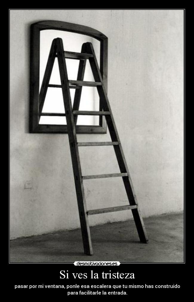 Si ves la tristeza - pasar por mi ventana, ponle esa escalera que tu mismo has construido
para facilitarle la entrada.