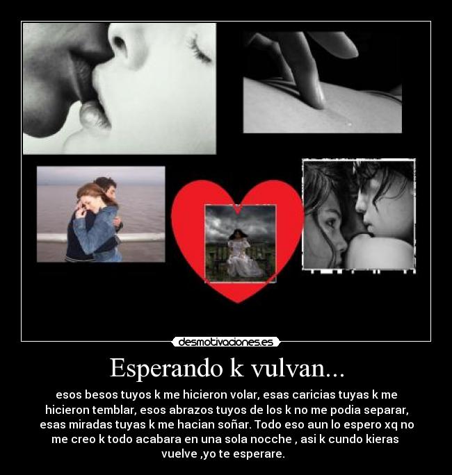 Esperando k vulvan... - esos besos tuyos k me hicieron volar, esas caricias tuyas k me
hicieron temblar, esos abrazos tuyos de los k no me podia separar,
esas miradas tuyas k me hacian soñar. Todo eso aun lo espero xq no
me creo k todo acabara en una sola nocche , asi k cundo kieras
vuelve ,yo te esperare.