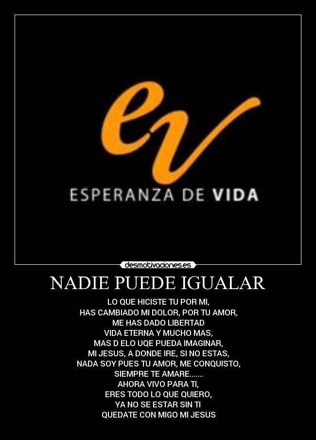 NADIE PUEDE IGUALAR - LO QUE HICISTE TU POR MI,
HAS CAMBIADO MI DOLOR, POR TU AMOR,
ME HAS DADO LIBERTAD
VIDA ETERNA Y MUCHO MAS,
MAS D ELO UQE PUEDA IMAGINAR,
MI JESUS, A DONDE IRE, SI NO ESTAS,
NADA SOY PUES TU AMOR, ME CONQUISTO,
SIEMPRE TE AMARE.......
AHORA VIVO PARA TI,
ERES TODO LO QUE QUIERO,
YA NO SE ESTAR SIN TI
QUEDATE CON MIGO MI JESUS