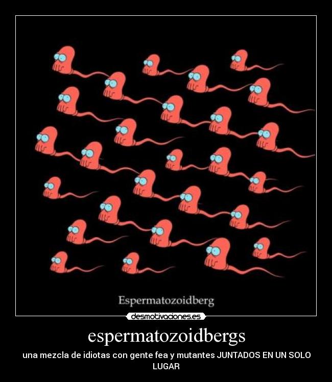 espermatozoidbergs - una mezcla de idiotas con gente fea y mutantes JUNTADOS EN UN SOLO LUGAR