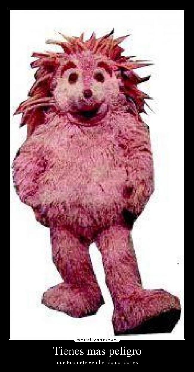 Tienes mas peligro -