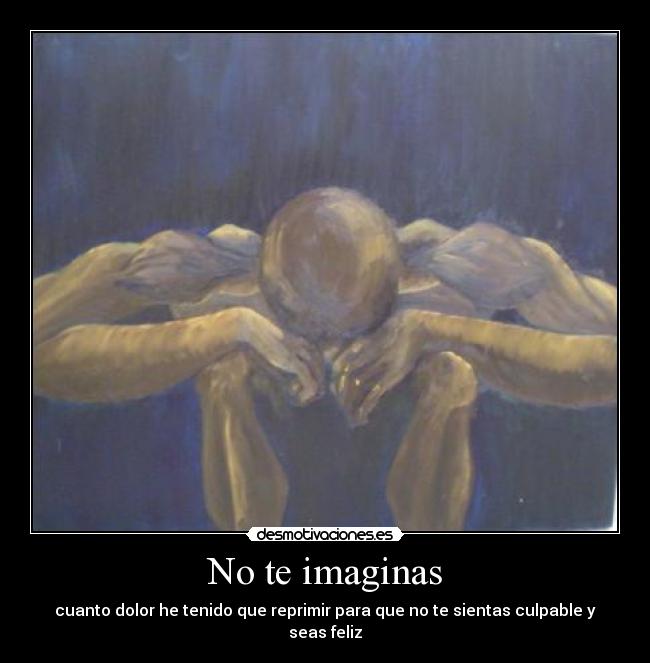 No te imaginas - cuanto dolor he tenido que reprimir para que no te sientas culpable y seas feliz