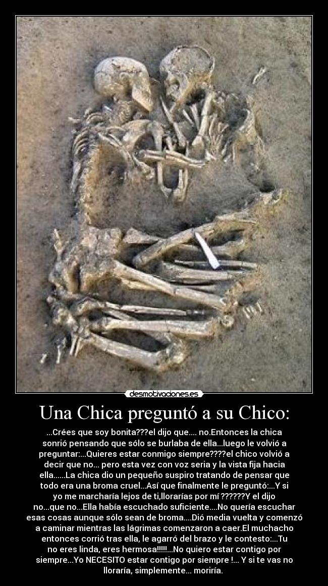 Una Chica preguntó a su Chico: - ...Crées que soy bonita???el dijo que.... no.Entonces la chica
sonrió pensando que sólo se burlaba de ella...luego le volvió a
preguntar:...Quieres estar conmigo siempre????el chico volvió a
decir que no... pero esta vez con voz seria y la vista fija hacia
ella......La chica dio un pequeño suspiro tratando de pensar que
todo era una broma cruel...Así que finalmente le preguntó:...Y si
yo me marcharía lejos de ti,llorarías por mí ??????Y el dijo
no...que no...Ella había escuchado suficiente....No quería escuchar
esas cosas aunque sólo sean de broma....Dió media vuelta y comenzó
a caminar mientras las lágrimas comenzaron a caer.El muchacho
entonces corrió tras ella, le agarró del brazo y le contesto:...Tu
no eres linda, eres hermosa!!!!!...No quiero estar contigo por
siempre...Yo NECESITO estar contigo por siempre !... Y si te vas no
lloraría, simplemente... moriría. 
