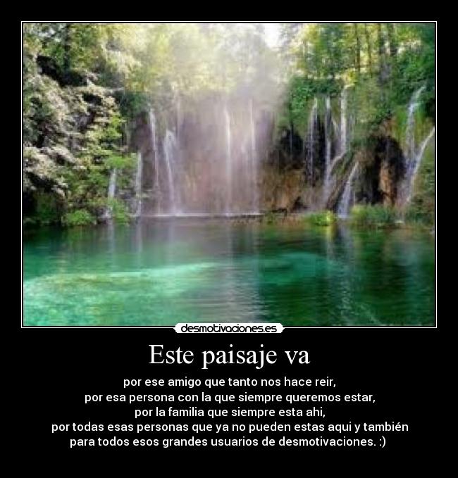Este paisaje va - por ese amigo que tanto nos hace reir,
por esa persona con la que siempre queremos estar,
por la familia que siempre esta ahi,
por todas esas personas que ya no pueden estas aqui y también
para todos esos grandes usuarios de desmotivaciones. :)