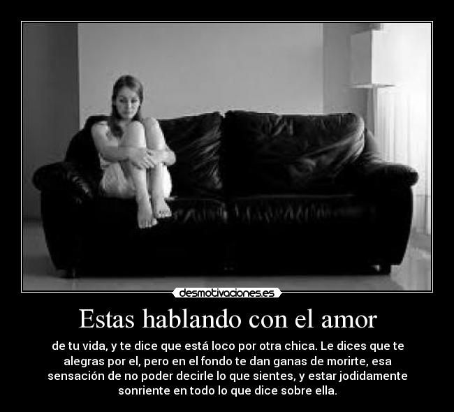 Estas hablando con el amor - de tu vida, y te dice que está loco por otra chica. Le dices que te
alegras por el, pero en el fondo te dan ganas de morirte, esa
sensación de no poder decirle lo que sientes, y estar jodidamente
sonriente en todo lo que dice sobre ella.