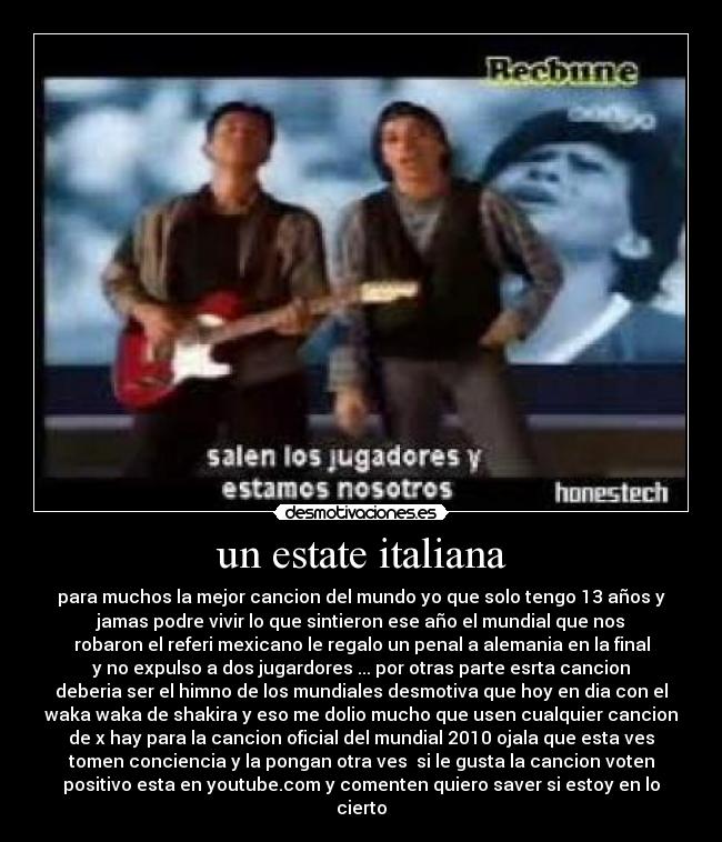 un estate italiana - para muchos la mejor cancion del mundo yo que solo tengo 13 años y
jamas podre vivir lo que sintieron ese año el mundial que nos
robaron el referi mexicano le regalo un penal a alemania en la final
y no expulso a dos jugardores ... por otras parte esrta cancion
deberia ser el himno de los mundiales desmotiva que hoy en dia con el
waka waka de shakira y eso me dolio mucho que usen cualquier cancion
de x hay para la cancion oficial del mundial 2010 ojala que esta ves
tomen conciencia y la pongan otra ves si le gusta la cancion voten
positivo esta en youtube.com y comenten quiero saver si estoy en lo
cierto