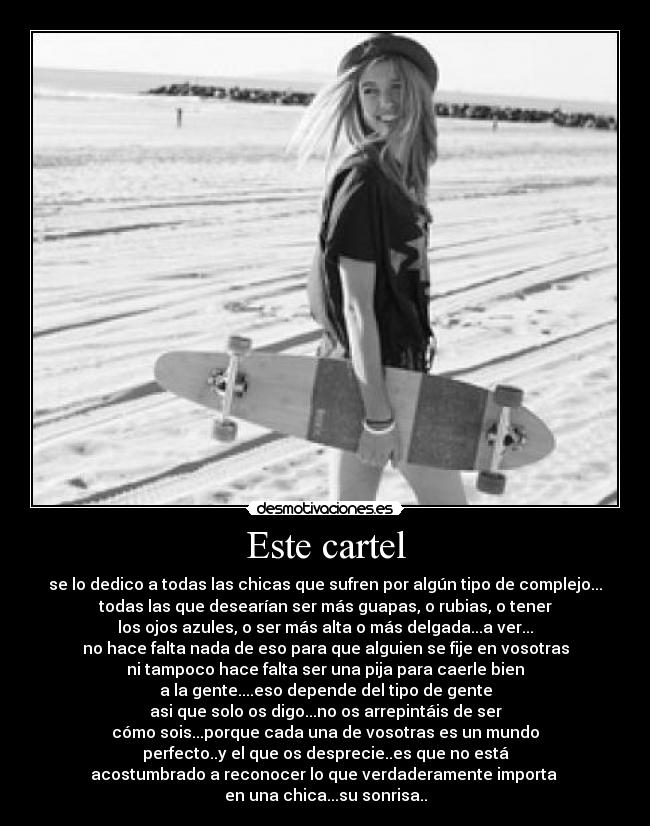 Este cartel - se lo dedico a todas las chicas que sufren por algún tipo de complejo...
todas las que desearían ser más guapas, o rubias, o tener
los ojos azules, o ser más alta o más delgada...a ver...
no hace falta nada de eso para que alguien se fije en vosotras
ni tampoco hace falta ser una pija para caerle bien
a la gente....eso depende del tipo de gente
asi que solo os digo...no os arrepintáis de ser
cómo sois...porque cada una de vosotras es un mundo
perfecto..y el que os desprecie..es que no está
acostumbrado a reconocer lo que verdaderamente importa
en una chica...su sonrisa..