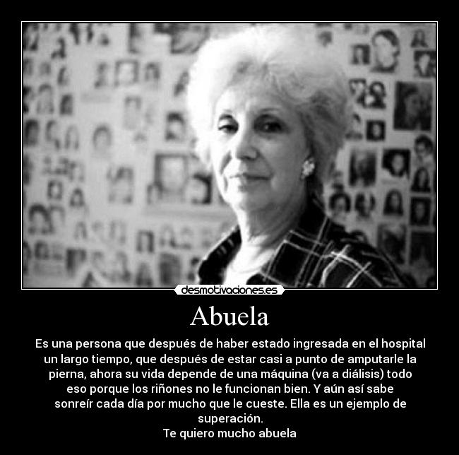 Abuela - Es una persona que después de haber estado ingresada en el hospital
un largo tiempo, que después de estar casi a punto de amputarle la
pierna, ahora su vida depende de una máquina (va a diálisis) todo
eso porque los riñones no le funcionan bien. Y aún así sabe
sonreír cada día por mucho que le cueste. Ella es un ejemplo de
superación.
Te quiero mucho abuela♥