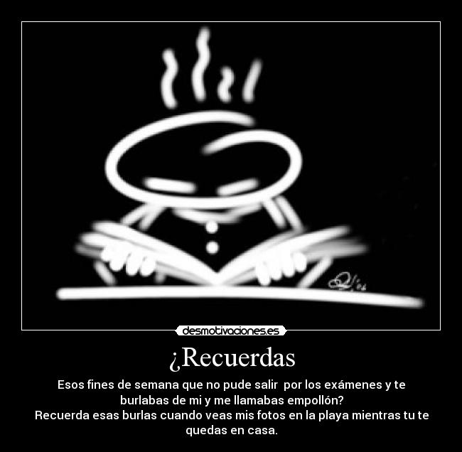 ¿Recuerdas - Esos fines de semana que no pude salir por los exámenes y te
burlabas de mi y me llamabas empollón?
Recuerda esas burlas cuando veas mis fotos en la playa mientras tu te
quedas en casa.