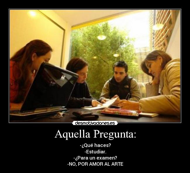 Aquella Pregunta: - -¿Qué haces?
-Estudiar.
-¿Para un examen?
-NO, POR AMOR AL ARTE
