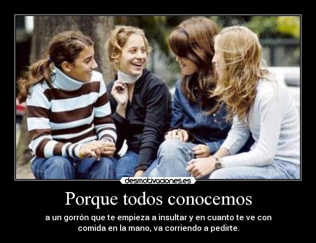 Porque todos conocemos - a un gorrón que te empieza a insultar y en cuanto te ve con
comida en la mano, va corriendo a pedirte.