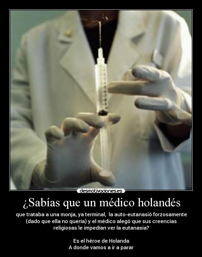 ¿Sabías que un médico holandés - que trataba a una monja, ya terminal, la auto-eutanasió forzosamente
(dado que ella no quería) y el médico alegó que sus creencias
religiosas le impedían ver la eutanasia?
Es el héroe de Holanda
A donde vamos a ir a parar