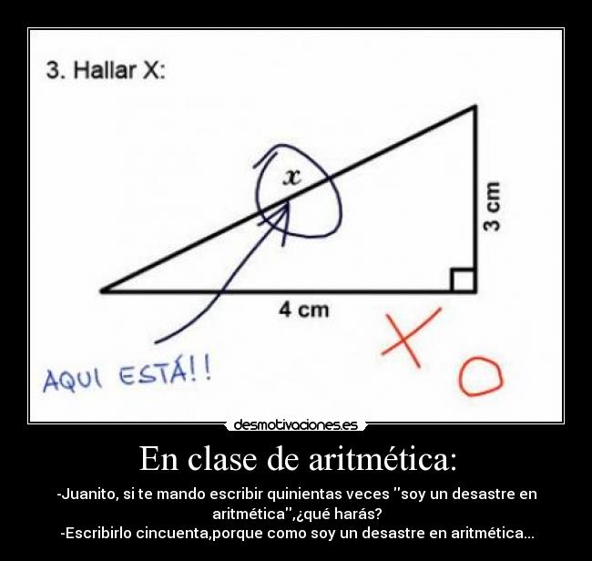 En clase de aritmética: - -Juanito, si te mando escribir quinientas veces soy un desastre en
aritmética,¿qué harás?
-Escribirlo cincuenta,porque como soy un desastre en aritmética...