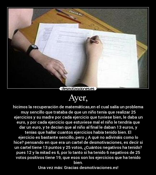 Ayer, - hicimos la recuperación de matemáticas,en el cual salía un problema
muy sencillo que trataba de que un niño tenía que realizar 25
ejercicios y su madre por cada ejercicio que tuviese bien, le daba un
euro, y por cada ejercicio que estuviese mal el niño le tendría que
dar un euro, y te decían que al niño al final le daban 13 euros, y
tenías que hallar cuantos ejercicios había tenido bien. El
ejercicio es bastante sencillo, pero ¿ A qué no adivináis como lo
hice? pensando en que era un cartel de desmotivaciones, es decir si
un cartel tiene 13 puntos y 25 votos, ¿Cuántos negativos ha tenido?
pues 12 y la mitad es 6, por lo tanto si ha tenido 6 negativos de 25
votos positivos tiene 19, que esos son los ejercicios que ha tenido
bien.
Una vez más: Gracias desmotivaciones.es!