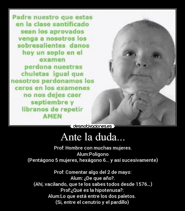 Ante la duda... - Prof: Hombre con muchas mujeres.
Alum:Poligono
(Pentágono 5 mujeres, hexágono 6... y así sucesivamente)

Prof: Comentar algo del 2 de mayo:
Alum: ¿De que año?.
(Ahí, vacilando, que te los sabes todos desde 1576…)
Prof:¿Qué es la hipotenusa?: 
Alum:Lo que está entre los dos paletos. 
(Si, entre el cenutrio y el pardillo) 