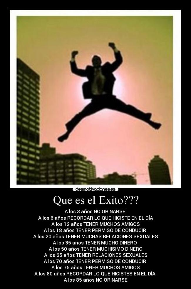 Que es el Exito??? - A los 3 años NO ORINARSE
A los 6 años RECORDAR LO QUE HICISTE EN EL DÍA
A los 12 años TENER MUCHOS AMIGOS
A los 18 años TENER PERMISO DE CONDUCIR
A los 20 años TENER MUCHAS RELACIONES SEXUALES
A los 35 años TENER MUCHO DINERO
A los 50 años TENER MUCHISIMO DINERO
A los 65 años TENER RELACIONES SEXUALES
A los 70 años TENER PERMISO DE CONDUCIR
A los 75 años TENER MUCHOS AMIGOS
A los 80 años RECORDAR LO QUE HICISTES EN EL DÍA
A los 85 años NO ORINARSE