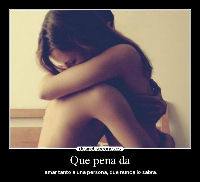 Que pena da -  amar tanto a una persona, que nunca lo sabra.