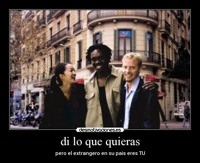 di lo que quieras - pero el extrangero en su pais eres TU