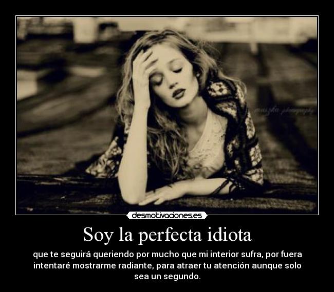 Soy la perfecta idiota - que te seguirá queriendo por mucho que mi interior sufra, por fuera
intentaré mostrarme radiante, para atraer tu atención aunque solo
sea un segundo.