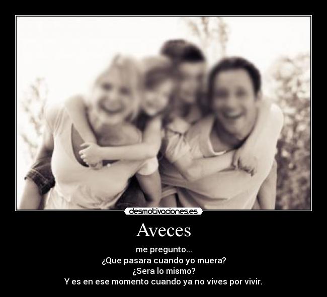 Aveces - me pregunto...
¿Que pasara cuando yo muera?
¿Sera lo mismo?
Y es en ese momento cuando ya no vives por vivir.
