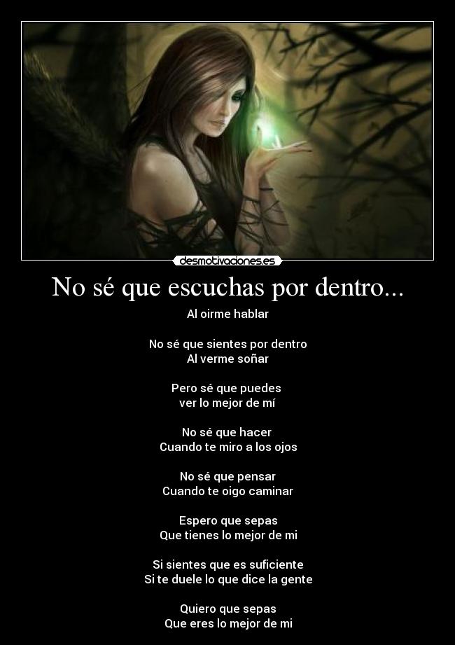 No sé que escuchas por dentro... - Al oirme hablar

No sé que sientes por dentro
Al verme soñar

Pero sé que puedes 
ver lo mejor de mí

No sé que hacer 
Cuando te miro a los ojos

No sé que pensar
Cuando te oigo caminar

Espero que sepas
Que tienes lo mejor de mi

Si sientes que es suficiente
Si te duele lo que dice la gente

Quiero que sepas
Que eres lo mejor de mi
