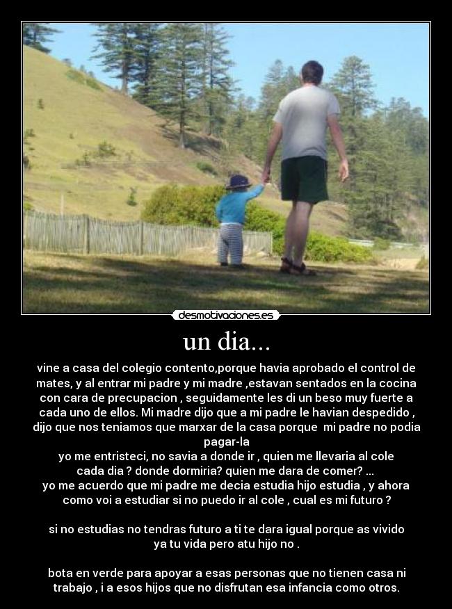 un dia... - vine a casa del colegio contento,porque havia aprobado el control de
mates, y al entrar mi padre y mi madre ,estavan sentados en la cocina
con cara de precupacion , seguidamente les di un beso muy fuerte a
cada uno de ellos. Mi madre dijo que a mi padre le havian despedido ,
dijo que nos teniamos que marxar de la casa porque mi padre no podia
pagar-la
yo me entristeci, no savia a donde ir , quien me llevaria al cole
cada dia ? donde dormiria? quien me dara de comer? ...
yo me acuerdo que mi padre me decia estudia hijo estudia , y ahora
como voi a estudiar si no puedo ir al cole , cual es mi futuro ?
si no estudias no tendras futuro a ti te dara igual porque as vivido
ya tu vida pero atu hijo no .
bota en verde para apoyar a esas personas que no tienen casa ni
trabajo , i a esos hijos que no disfrutan esa infancia como otros.
