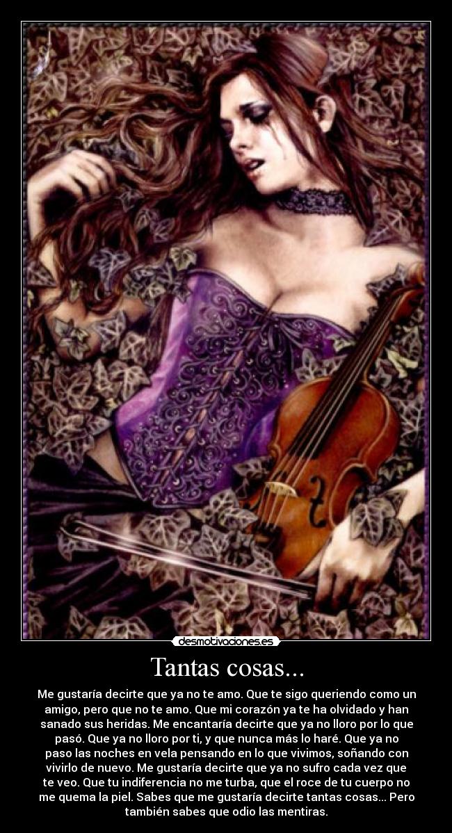 Tantas cosas... - Me gustaría decirte que ya no te amo. Que te sigo queriendo como un
amigo, pero que no te amo. Que mi corazón ya te ha olvidado y han
sanado sus heridas. Me encantaría decirte que ya no lloro por lo que
pasó. Que ya no lloro por ti, y que nunca más lo haré. Que ya no
paso las noches en vela pensando en lo que vivimos, soñando con
vivirlo de nuevo. Me gustaría decirte que ya no sufro cada vez que
te veo. Que tu indiferencia no me turba, que el roce de tu cuerpo no
me quema la piel. Sabes que me gustaría decirte tantas cosas... Pero
también sabes que odio las mentiras.