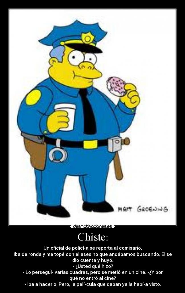 Chiste: - Un oficial de policía se reporta al comisario.
Iba de ronda y me topé con el asesino que andábamos buscando. El se
dio cuenta y huyó.
- ¿Usted qué hizo?
- Lo perseguí varias cuadras, pero se metió en un cine. -¿Y por
qué no entró al cine?
- Iba a hacerlo. Pero, la película que daban ya la había visto.