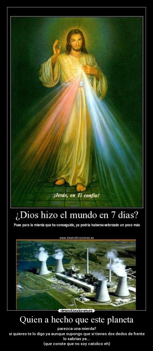 Quien a hecho que este planeta - parezca una mierda?
si quieres te lo digo ya aunque supongo que si tienes dos dedos de frente
lo sabrias ya....
(que conste que no soy catolico eh)