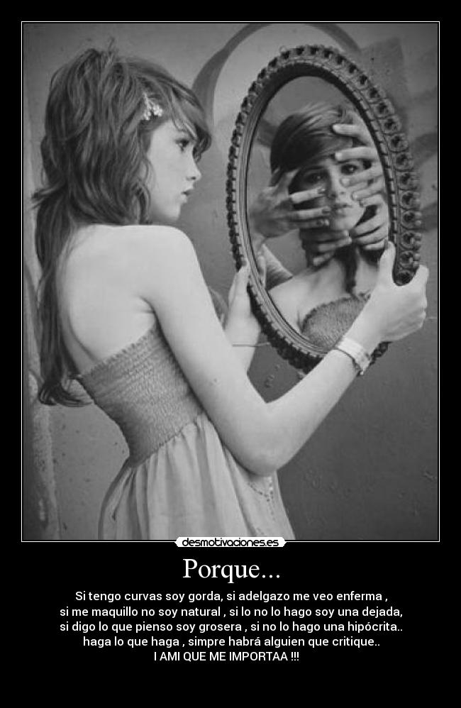 Porque... - Si tengo curvas soy gorda, si adelgazo me veo enferma ,
si me maquillo no soy natural , si lo no lo hago soy una dejada,
si digo lo que pienso soy grosera , si no lo hago una hipócrita..
haga lo que haga , simpre habrá alguien que critique..
I AMI QUE ME IMPORTAA !!!