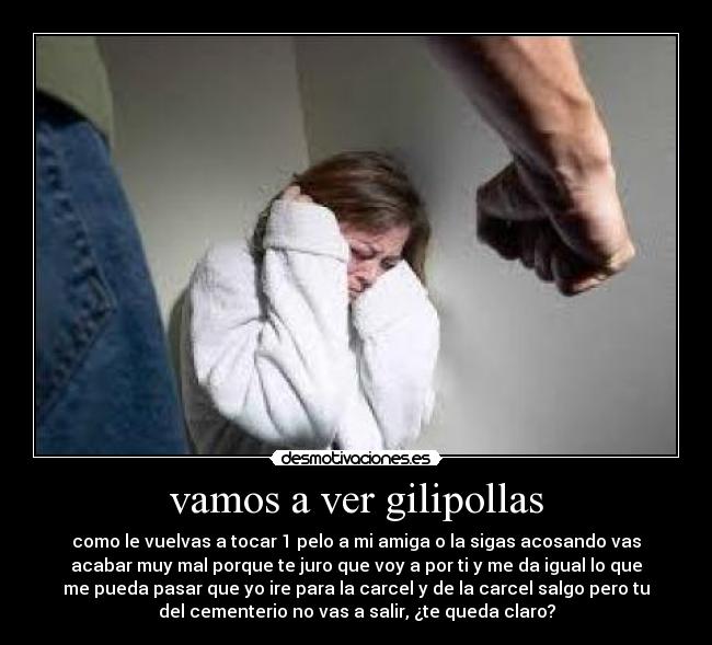vamos a ver gilipollas - como le vuelvas a tocar 1 pelo a mi amiga o la sigas acosando vas
acabar muy mal porque te juro que voy a por ti y me da igual lo que
me pueda pasar que yo ire para la carcel y de la carcel salgo pero tu
del cementerio no vas a salir, ¿te queda claro?
