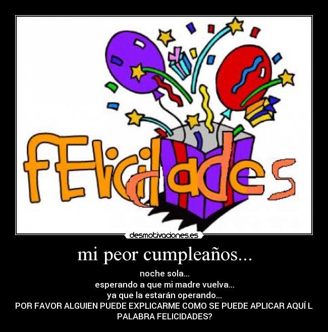 mi peor cumpleaños... - noche sola...
esperando a que mi madre vuelva...
ya que la estarán operando...
¿POR FAVOR ALGUIEN PUEDE EXPLICARME COMO SE PUEDE APLICAR AQUÍ LA
PALABRA FELICIDADES?