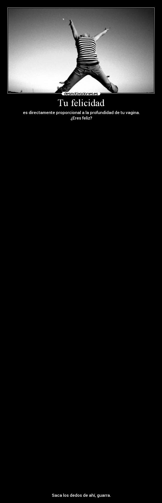 Tu felicidad - es directamente proporcional a la profundidad de tu vagina.
¿Eres feliz?







































































Saca los dedos de ahí, guarra.