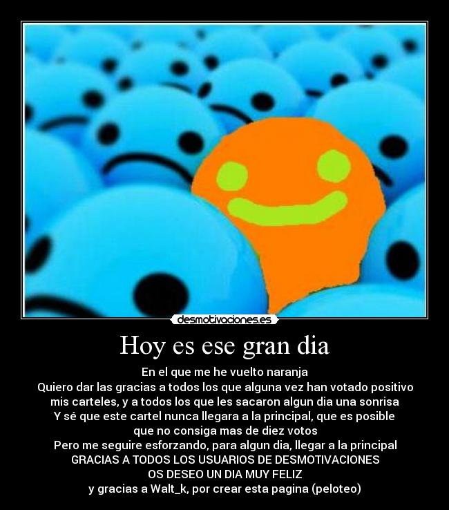 Hoy es ese gran dia - En el que me he vuelto naranja
Quiero dar las gracias a todos los que alguna vez han votado positivo
mis carteles, y a todos los que les sacaron algun dia una sonrisa
Y sé que este cartel nunca llegara a la principal, que es posible
que no consiga mas de diez votos
Pero me seguire esforzando, para algun dia, llegar a la principal
GRACIAS A TODOS LOS USUARIOS DE DESMOTIVACIONES
OS DESEO UN DIA MUY FELIZ
y gracias a Walt_k, por crear esta pagina (peloteo)
